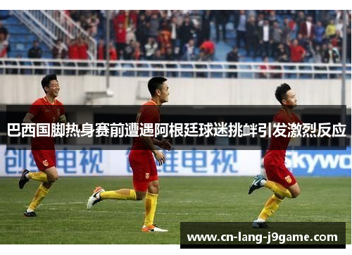 巴西国脚热身赛前遭遇阿根廷球迷挑衅引发激烈反应