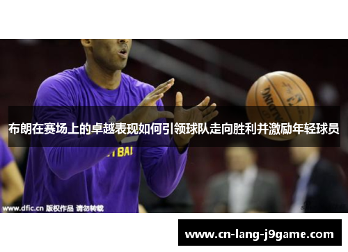 布朗在赛场上的卓越表现如何引领球队走向胜利并激励年轻球员