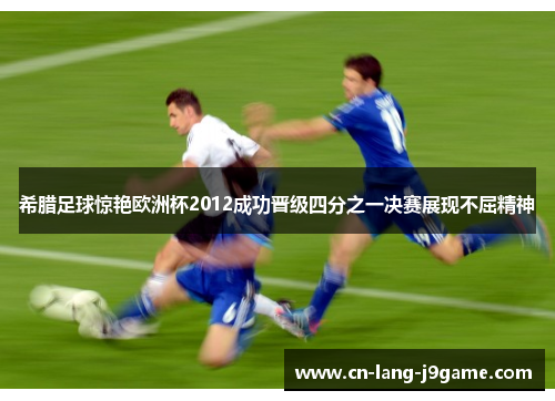 希腊足球惊艳欧洲杯2012成功晋级四分之一决赛展现不屈精神