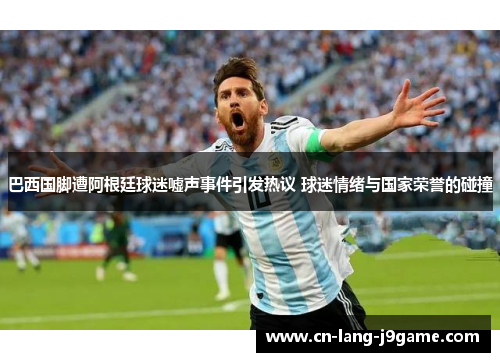 巴西国脚遭阿根廷球迷嘘声事件引发热议 球迷情绪与国家荣誉的碰撞